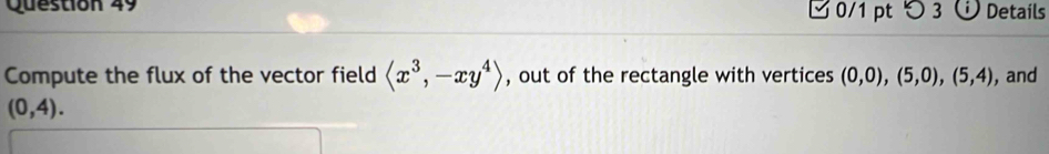 つ 3 Details 
Compute the flux of the vector field langle x^3,-xy^4rangle , out of the rectangle with vertices (0,0),(5,0),(5,4) , and
(0,4).