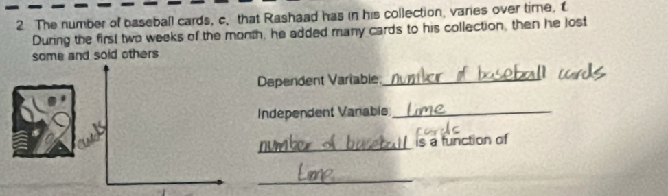 The number of baseball cards, c、that Rashaad has in his collection, vares over time, t 
During the first two weeks of the month, he added many cards to his collection, then he lost 
some and sold others 
Dependent Variable_ 
Indépendent Vanable_ 
_ 
is a function of 
_