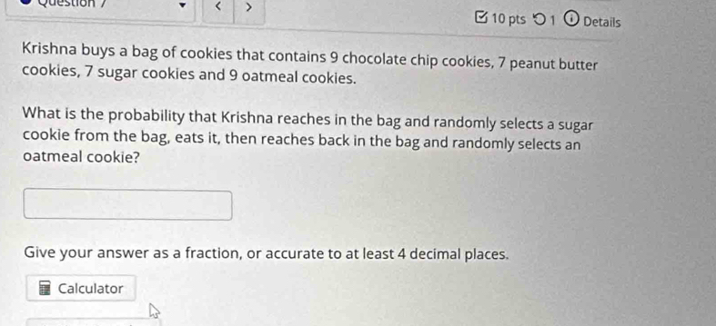 Que stion < 10 pts 1 ① Details 
Krishna buys a bag of cookies that contains 9 chocolate chip cookies, 7 peanut butter 
cookies, 7 sugar cookies and 9 oatmeal cookies. 
What is the probability that Krishna reaches in the bag and randomly selects a sugar 
cookie from the bag, eats it, then reaches back in the bag and randomly selects an 
oatmeal cookie? 
Give your answer as a fraction, or accurate to at least 4 decimal places. 
Calculator