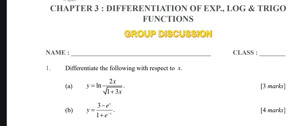 CHAPTER 3 : DIFFERENTIATION OF EXP., LOG & TRIGO
FUNCTIONS
GROUP DISCUSSION
NAME : _CLASS :_
1. Differentiate the following with respect to x.
(a) y=ln  2x/sqrt(1+3x) . [3 marks]
(b) y= (3-e^x)/1+e^(-x) . [4 marks]