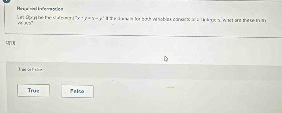 Required information
Let Q(x,y) be the statement " x+y=x-y " If the domain for both variables consists of all integers, what are these truth
values?
Q(1,1)
True or False
True False