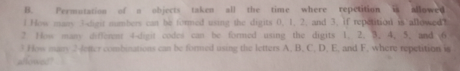 Permutation of n objects taken all the time where repetition is allowed 
1 How many 3 -digit numbers can be formed using the digits 0, 1, 2, and 3, if repetition is allowed? 
2 How many different 4 -digit codes can be formed using the digits 1. 2. 3. 4. 5. and 6
3 How many 2 -Jetter combinations can be formed using the letters A, B, C, D, E, and F, where repetition is 
allowed?