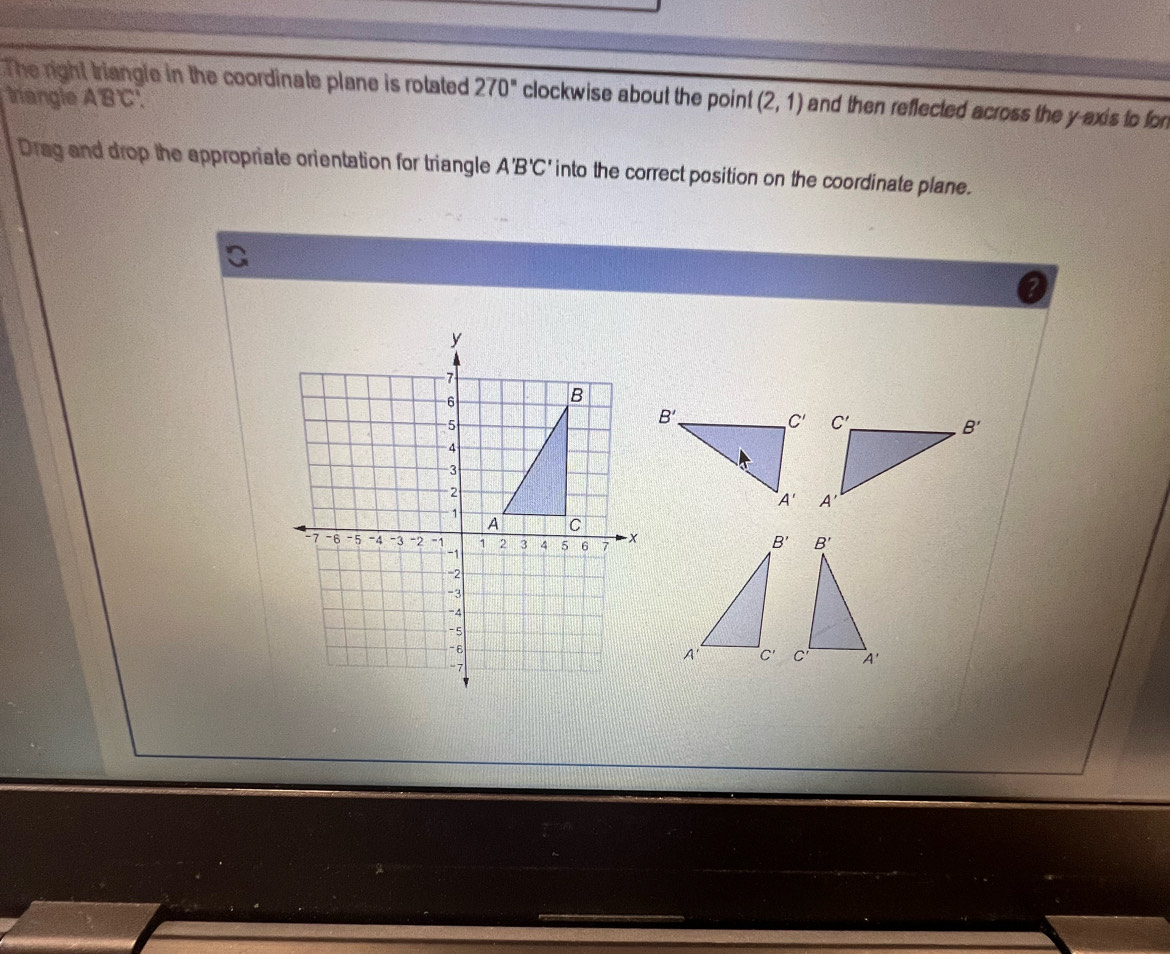 The right triangle in the coordinate plane is rotated 270° clockwise about the point (2,1) and then reflected across the y axis to fon
trangle A'B'C'.
Drag and drop the appropriate orientation for triangle A'B'C' into the correct position on the coordinate plane.
?