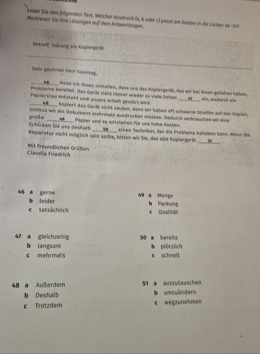 Lesen Sie den folgenden Text. Welcher Ausdruck (a, b oder c) passt am besten in die Lücken 46-51
Markieren Sie Ihre Lösungen auf dem Antwortbogen.
Betreff: Störung am Kopiergerät
Sehr geehrter Herr Sonntag,
____ 46 __ muss ich Ihnen mitteilen, dass uns das Kopiergerät, das wir bei Ihnen geliehen haben,
Probleme bereitet. Das Gerät zieht immer wieder zu viele Seiten ___ 4 __ ein, wodurch ein
Papierstau entsteht und unsere Arbeit gestört wird.
____ 48 ____ kopiert das Gerät nicht sauber, denn wir haben oft schwarze Streifen auf den Kopien,
sodass wir ein Dokument mehrmals ausdrucken müssen. Dadurch verbrauchen wir eine
große 49 __ Papier und es entstehen für uns hohe Kosten.
Schicken Sie uns deshalb ____ 50 ___ einen Techniker, der die Probleme beheben kann. Wenn die
Reparatur nicht möglich sein sollte, bitten wir Sie, das alte Kopiergerät ___ 51 __.
Mit freundlichen Grüßen
Claudia Friedrich
46 a gerne 49 a Menge
b leider b Packung
c tatsächlich c Qualität
47 a gleichzeitig 50 a bereits
b langsam b plötzlich
c mehrmals c schnell
48 a Außerdem 51 a auszutauschen
b Deshalb b umzuändern
c Trotzdem c wegzunehmen