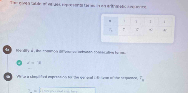 The given table of values represents terms in an arithmetic sequence.
4a Identify d , the common difference between consecutive terms.
d=10
4b Write a simplified expression for the general πth term of the sequence, T_n.
T_n= Enter your next step here