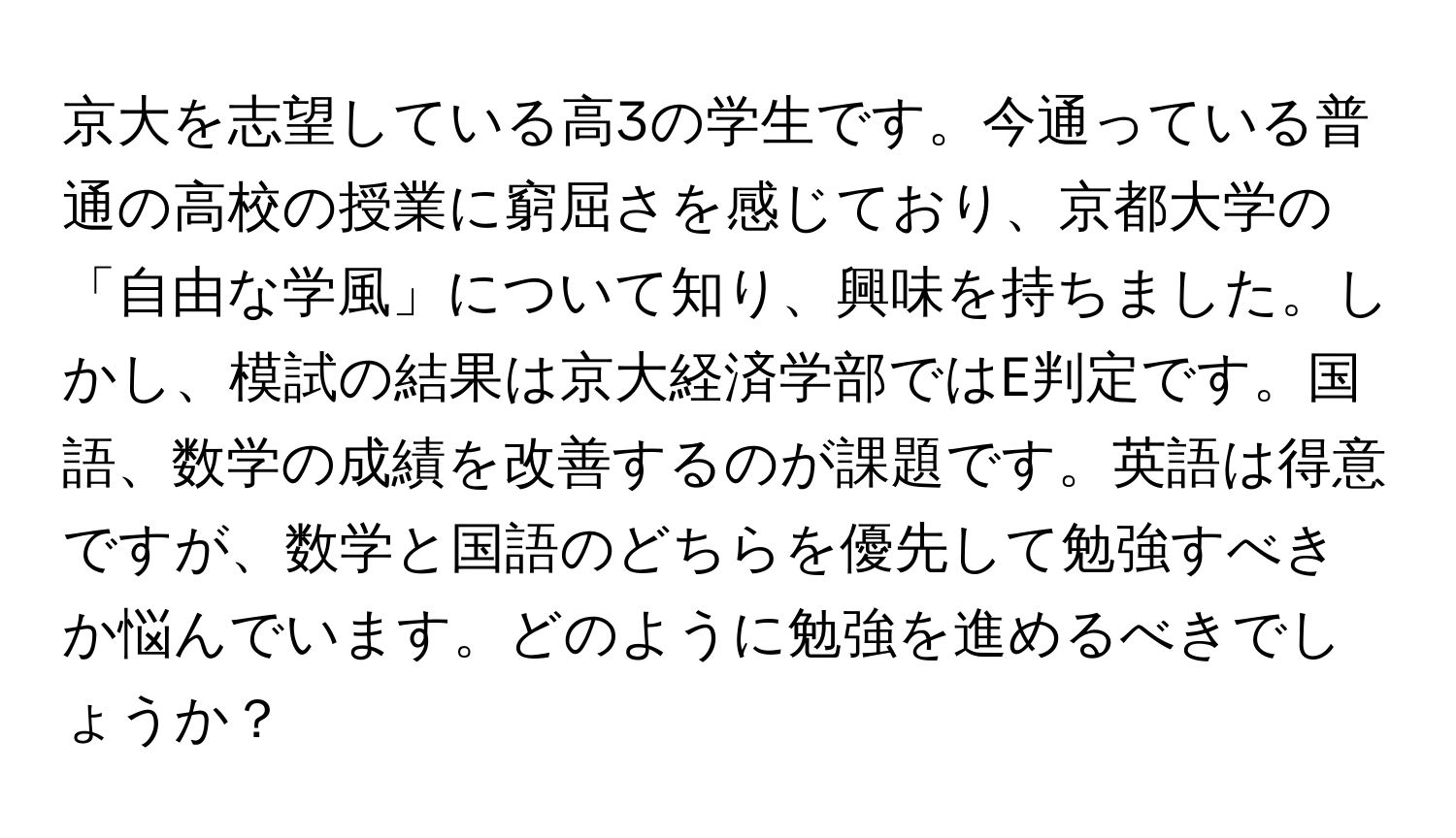 京大を志望している高3の学生です。今通っている普通の高校の授業に窮屈さを感じており、京都大学の「自由な学風」について知り、興味を持ちました。しかし、模試の結果は京大経済学部ではE判定です。国語、数学の成績を改善するのが課題です。英語は得意ですが、数学と国語のどちらを優先して勉強すべきか悩んでいます。どのように勉強を進めるべきでしょうか？