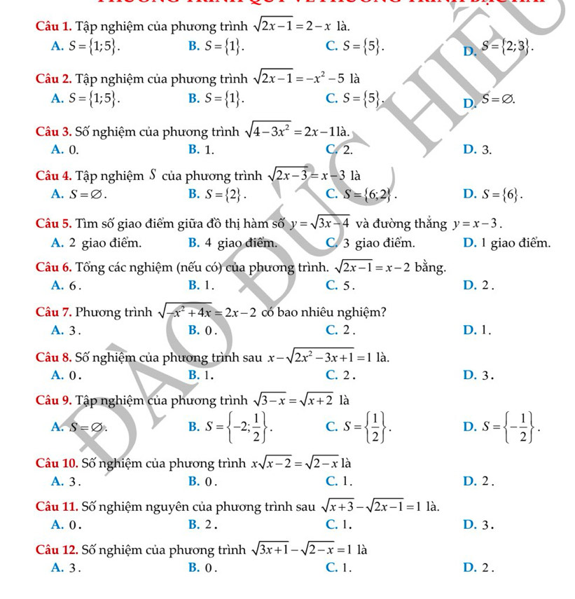 Tập nghiệm của phương trình sqrt(2x-1)=2-x là.
A. S= 1;5 . B. S= 1 . C. S= 5 . S= 2;3 .
D.
Câu 2. Tập nghiệm của phương trình sqrt(2x-1)=-x^2-5 là
A. S= 1;5 . B. S= 1 . C. S= 5 . S=varnothing .
D.
Câu 3. Số nghiệm của phương trình sqrt(4-3x^2)=2x-11a.
A. 0. B. 1. C. 2. D. 3.
Câu 4. Tập nghiệm S của phương trình sqrt(2x-3)=x-3 là
A. S=varnothing . B. S= 2 . C. S= 6;2 . D. S= 6 .
Câu 5. Tìm số giao điểm giữa đồ thị hàm số y=sqrt(3x-4) và đường thắng y=x-3.
A. 2 giao điểm. B. 4 giao điểm. C. 3 giao điểm. D. 1 giao điểm.
Câu 6. Tổng các nghiệm (nếu có) của phương trình. sqrt(2x-1)=x-2 bằng.
A. 6 . B. 1. C. 5 . D. 2 .
Câu 7. Phương trình sqrt(-x^2+4x)=2x-2 có bao nhiêu nghiệm?
A. 3 . B. 0 . C. 2 . D. 1.
Câu 8. Số nghiệm của phương trình sau x-sqrt(2x^2-3x+1)=1 là.
A. 0 . B. 1. C. 2 . D. 3 .
Câu 9. Tập nghiệm của phương trình sqrt(3-x)=sqrt(x+2) là
A. S=varnothing . D. S= - 1/2  .
B. S= -2; 1/2  . C. S=  1/2  .
Câu 10. Số nghiệm của phương trình xsqrt(x-2)=sqrt(2-x) là
A. 3 . B. 0 . C. 1. D. 2 .
Câu 11. Số nghiệm nguyên của phương trình sau sqrt(x+3)-sqrt(2x-1)=1 là.
A. 0 . B. 2 . C. 1. D. 3 .
Câu 12. Số nghiệm của phương trình sqrt(3x+1)-sqrt(2-x)=1 là
A. 3 . B. 0 . C. 1. D. 2 .