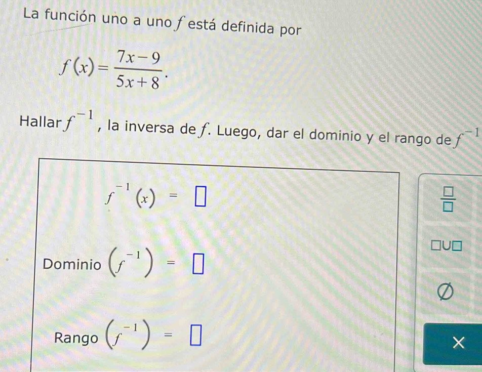 La función uno a uno festá definida por
f(x)= (7x-9)/5x+8 . 
Hallar f^(-1) , la inversa de ƒ. Luego, dar el dominio y el rango de f^(-1)
f^(-1)(x)=□
 □ /□  
Dominio (f^(-1))=□
Rango (f^(-1))=□
X