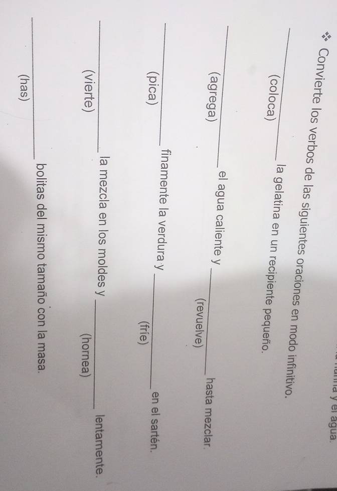 ha y el água. 
_ 
Convierte los verbos de las siguientes oraciones en modo infinitivo. 
(coloca) 
la gelatina en un recipiente pequeño. 
_ 
el agua caliente y hasta mezclar. 
(agrega) _(revuelve) 
_finamente la verdura y en el sartén. 
(pica) _(fríe) 
_la mezcla en los moldes y _lentamente. 
(vierte) (hornea) 
_ 
bolitas del mismo tamaño con la masa. 
(has)