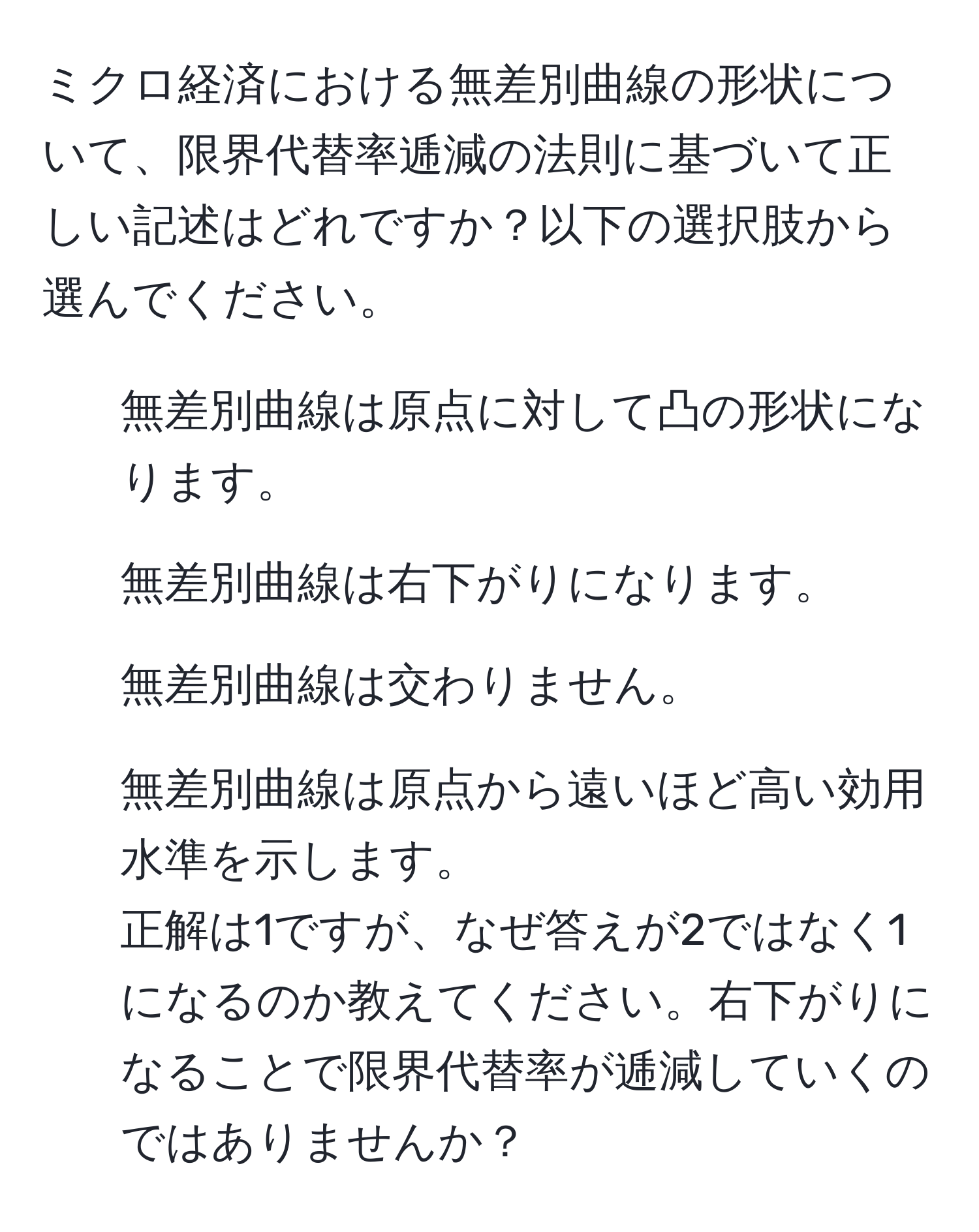 ミクロ経済における無差別曲線の形状について、限界代替率逓減の法則に基づいて正しい記述はどれですか？以下の選択肢から選んでください。  
1. 無差別曲線は原点に対して凸の形状になります。  
2. 無差別曲線は右下がりになります。  
3. 無差別曲線は交わりません。  
4. 無差別曲線は原点から遠いほど高い効用水準を示します。  
正解は1ですが、なぜ答えが2ではなく1になるのか教えてください。右下がりになることで限界代替率が逓減していくのではありませんか？