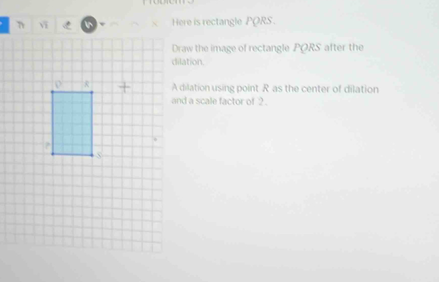 、 Here is rectangle PORS. 
Draw the image of rectangle PORS after the 
dilation. 
A dilation using point R as the center of dilation 
and a scale factor of 2.