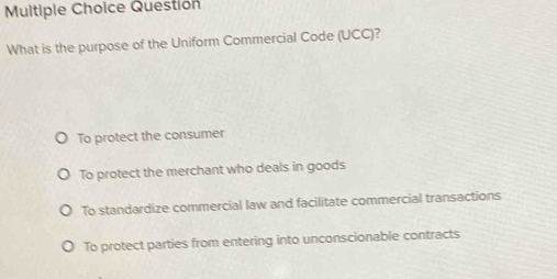 Questión
What is the purpose of the Uniform Commercial Code (UCC)?
To protect the consumer
To protect the merchant who deals in goods
To standardize commercial law and facilitate commercial transactions
To protect parties from entering into unconscionable contracts