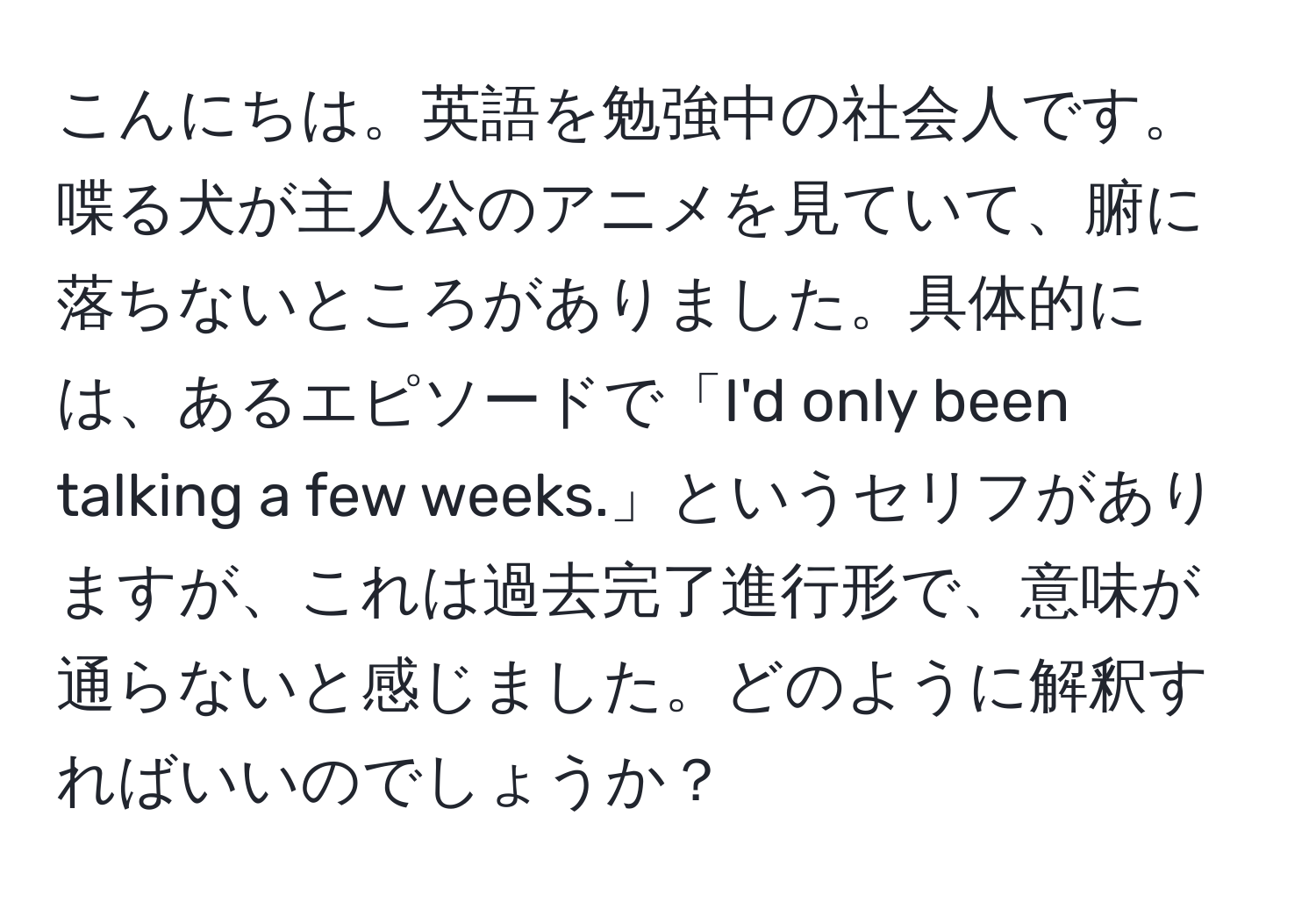 こんにちは。英語を勉強中の社会人です。喋る犬が主人公のアニメを見ていて、腑に落ちないところがありました。具体的には、あるエピソードで「I'd only been talking a few weeks.」というセリフがありますが、これは過去完了進行形で、意味が通らないと感じました。どのように解釈すればいいのでしょうか？