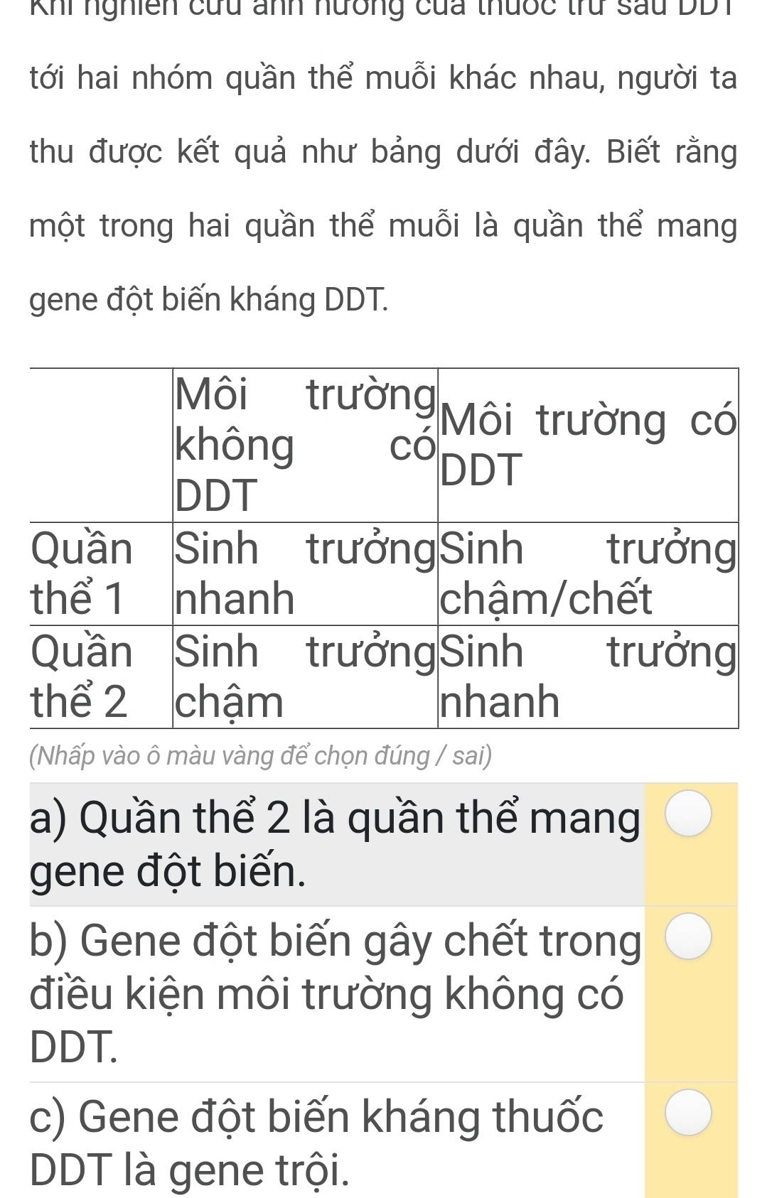 Khi nghiên cứu ảnh nương của thưốc trư sau DD1
tới hai nhóm quần thể muỗi khác nhau, người ta
thu được kết quả như bảng dưới đây. Biết rằng
một trong hai quần thể muỗi là quần thể mang
gene đột biến kháng DDT.
(Nhấp vào ô màu vàng để chọn đúng / sai)
a) Quần thể 2 là quần thể mang
gene đột biến.
b) Gene đột biến gây chết trong
điều kiện môi trường không có
DDT.
c) Gene đột biến kháng thuốc
DDT là gene trội.