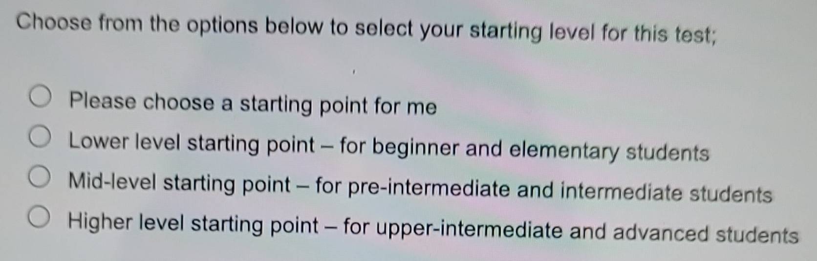 Choose from the options below to select your starting level for this test;
Please choose a starting point for me
Lower level starting point - for beginner and elementary students
Mid-level starting point - for pre-intermediate and intermediate students
Higher level starting point - for upper-intermediate and advanced students