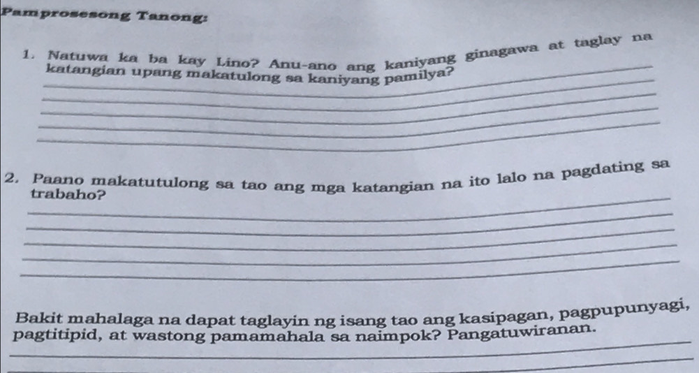 Pamprosesong Tanong: 
_ 
1. Natuwa ka ba kay Lino? Anu-ano ang kaniyang ginagawa at taglay na 
_ 
katangian upang makatulong sa kaniyang pamilya? 
_ 
_ 
_ 
2. Paano makatutulong sa tao ang mga katangian na ito lalo na pagdating sa 
_trabaho? 
_ 
_ 
_ 
_ 
Bakit mahalaga na dapat taglayin ng isang tao ang kasipagan, pagpupunyagi, 
_ 
pagtitipid, at wastong pamamahala sa naimpok? Pangatuwiranan. 
_ 
_