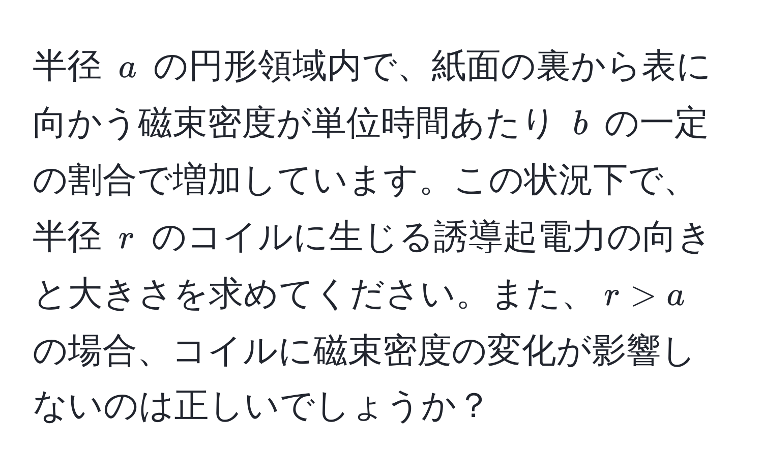 半径 ( a ) の円形領域内で、紙面の裏から表に向かう磁束密度が単位時間あたり ( b ) の一定の割合で増加しています。この状況下で、半径 ( r ) のコイルに生じる誘導起電力の向きと大きさを求めてください。また、( r > a ) の場合、コイルに磁束密度の変化が影響しないのは正しいでしょうか？