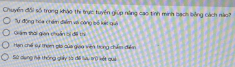 Chuyến đổi số trong khảo thi trực tuyển giúp năng cao tính minh bạch bằng cách nào?
Tự động hóa chẩm điểm và công bố kết quả
Giảm thời gian chuẩn bị đề thì
Hạn chế sự tham gia của giáo viên trong chấm điểm
Sử dụng hệ thống giáy tờ để lưu trữ kết quả