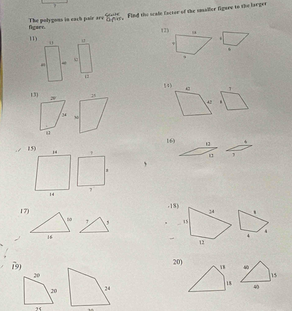 ?
The polygons in each pair are beginarrayr SGHe CEuparrow esendarray Find the scale factor of the smaller figure to the larger
figure. 12)
11) 6
12
6
12
14)
7
13)
8
 
16) 12 6
12 7
-18)
17) 8
7 5 
4
4
19)
20)
40
15
40