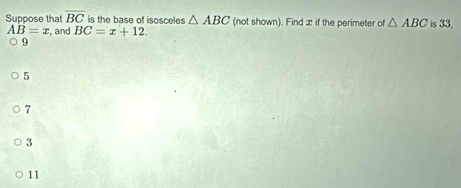 Suppose that overline BC is the base of isosceles △ ABC (not shown). Find x if the perimeter of △ ABC is 33,
AB=x , and BC=x+12.
9
5
7
3
11