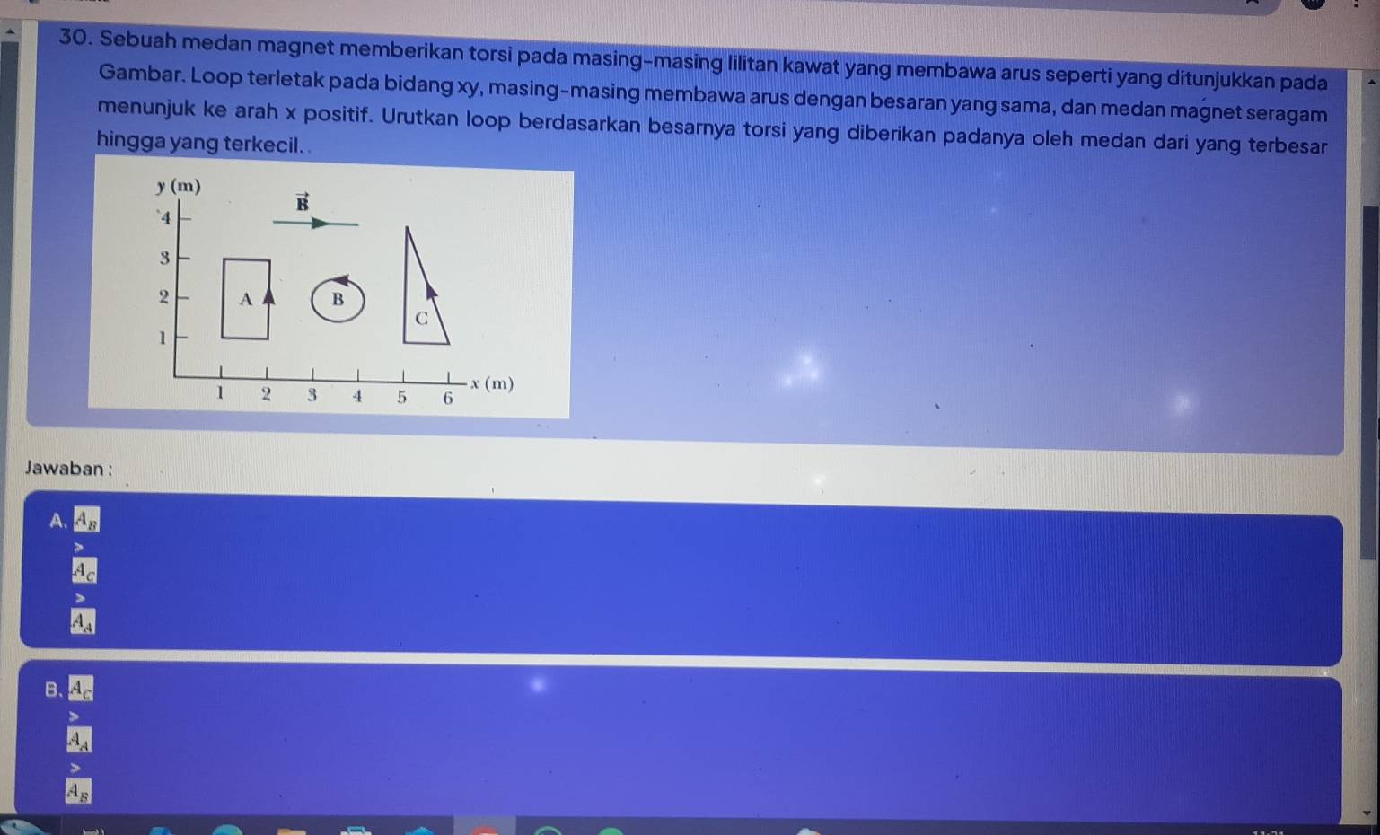 Sebuah medan magnet memberikan torsi pada masing-masing lilitan kawat yang membawa arus seperti yang ditunjukkan pada
Gambar. Loop terletak pada bidang xy, masing-masing membawa arus dengan besaran yang sama, dan medan magnet seragam
menunjuk ke arah x positif. Urutkan loop berdasarkan besarnya torsi yang diberikan padanya oleh medan dari yang terbesar
hingga yang terkecil.
y (m)
vector B
4
3
2 A B
C
1
1 2 3 4 5 6 x (m)
Jawaban :
A.
A_A
B.