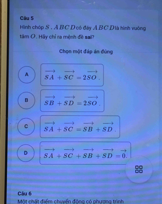 Hình chóp S . ABC Dcó đáy ABCDlà hình vuông
tâm O. Hãy chỉ ra mệnh đề sai?
Chọn một đáp án đúng
A vector SA+vector SC=2vector SO.
B vector SB+vector SD=2vector SO.
C vector SA+vector SC=vector SB+vector SD.
D vector SA+vector SC+vector SB+vector SD=vector 0. 
Câu 6
Một chất điểm chuyển đông có phương trình