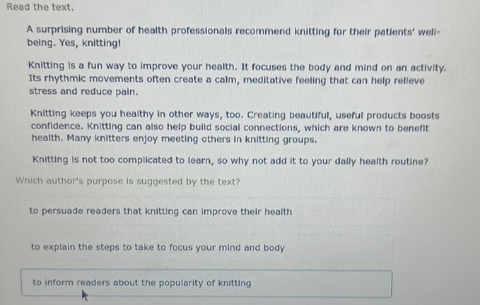 Read the text.
A surprising number of health professionals recommend knitting for their patients' well-
being. Yes, knitting!
Knitting is a fun way to improve your health. It focuses the body and mind on an activity.
Its rhythmic movements often create a calm, meditative feeling that can help relieve
stress and reduce pain.
Knitting keeps you healthy in other ways, too. Creating beautiful, useful products boosts
confidence. Knitting can also help build social connections, which are known to benefit
health. Many knitters enjoy meeting others in knitting groups.
Knitting is not too complicated to learn, so why not add it to your daily health routine?
Which author's purpose is suggested by the text?
to persuade readers that knitting can improve their health
to explain the steps to take to focus your mind and body
to inform readers about the popularity of knitting