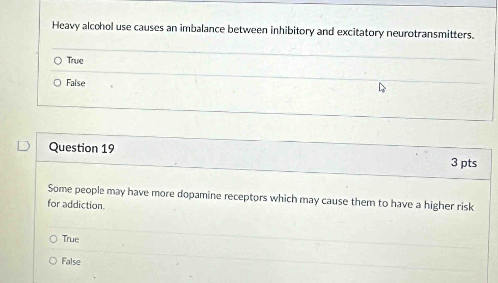 Heavy alcohol use causes an imbalance between inhibitory and excitatory neurotransmitters.
True
False
Question 19
3 pts
Some people may have more dopamine receptors which may cause them to have a higher risk
for addiction.
True
False