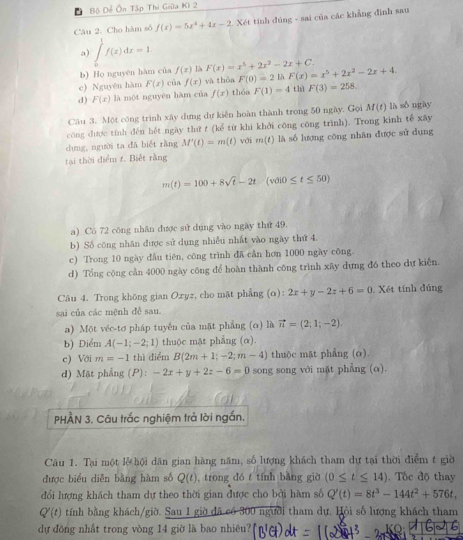 Bộ Đề Ôn Tập Thi Giữa Kì 2
Câu 2. Cho hàm số f(x)=5x^4+4x-2 2. Xét tính đúng - sai của các khẳng định sau
a) ∈tlimits _0^(1f(x)dx=1.
b) Họ nguyên hàm của f(x) là F(x)=x^5)+2x^2-2x+C.
c) Nguyên hàm F(x) của f(x) và thỏa F(0)=2 là F(x)=x^5+2x^2-2x+4.
d) F(x) là một nguyên hàm của f(x) thóa F(1)=4 thì F(3)=258.
Câu 3. Một công trình xây dựng dự kiến hoàn thành trong 50 ngày. Gọi M(t) là sốngày
công được tính đến hết ngày thứ t (kể từ khi khởi công công trình). Trong kinh tế xây
dựng, người ta đã biết rằng M'(t)=m(t) với m(t) là số lượng công nhân được sử dụng
tại thời điểm t. Biết rằng
m(t)=100+8sqrt(t)-2t(vdi0≤ t≤ 50)
a) Có 72 công nhãn được sử dụng vào ngày thứ 49.
b) Số công nhân được sử dụng nhiều nhất vào ngày thứ 4.
c) Trong 10 ngày đầu tiên, công trình đã cần hơn 1000 ngày công.
d) Tổng cộng cần 4000 ngày công để hoàn thành công trình xãy dựng đó theo dự kiến.
Câu 4. Trong không gian Oxyz, cho mặt phẳng (α): 2x+y-2z+6=0. Xét tính đúng
sai của các mệnh đề sau.
a) Một véc-tơ pháp tuyến của mặt phẳng (α) là vector n=(2;1;-2).
b) Điểm A(-1;-2;1) thuộc mặt phẳng (α).
c) Với m=-1 thì diểm B(2m+1;-2;m-4) thuộc mặt phẳng (α).
d) Mặt phẳng (P): -2x+y+2z-6=0 song song với mặt phẳng (α).
PHÀN 3. Câu trắc nghiệm trả lời ngắn.
Câu 1. Tại một lễ hội dân gian hàng năm, số lượng khách tham dự tại thời điểm t giờ
được biểu diễn bằng hàm số Q(t) , trong đó t tính bằng giờ (0≤ t≤ 14). Tốc độ thay
đổi lượng khách tham dự theo thời gian được cho bởi hàm số Q'(t)=8t^3-144t^2+576t,
Q'(t) tính bằng khách/giờ. Sau 1 giờ đã có 300 người tham dự. Hỏi số lượng khách tham
dự đông nhất trong vòng 14 giờ là bao nhiêu? KO