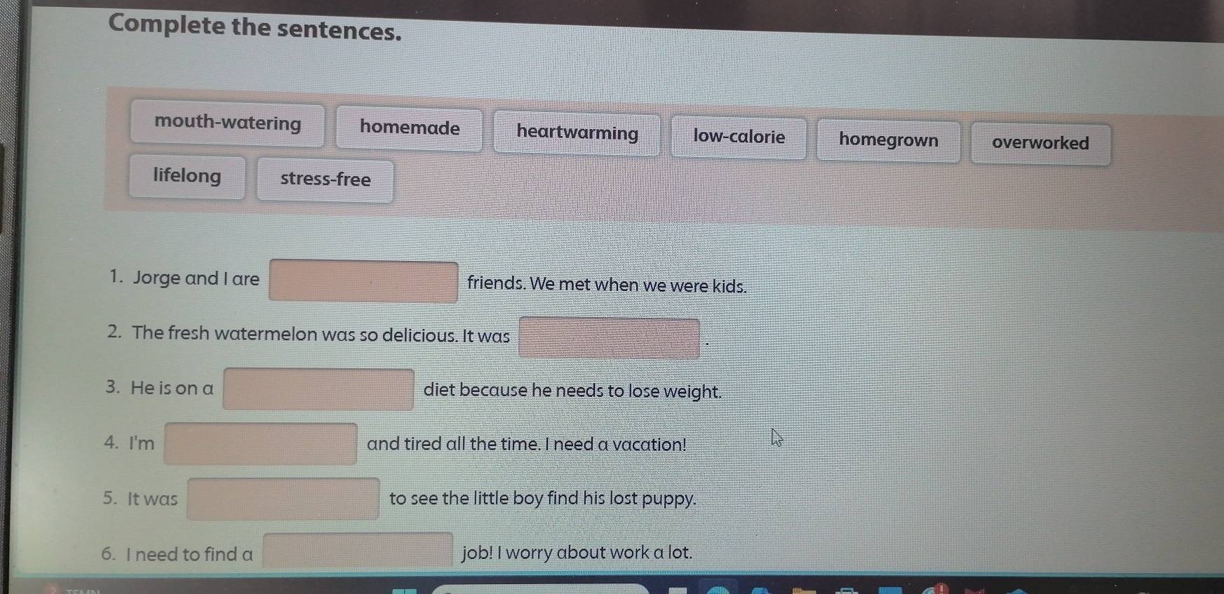 Complete the sentences.
mouth-watering homemade heartwarming low-calorie homegrown overworked
lifelong stress-free
1. Jorge and I are friends. We met when we were kids.
2. The fresh watermelon was so delicious. It was
3. He is on a diet because he needs to lose weight.
4. I'm and tired all the time. I need a vacation!
5. It was to see the little boy find his lost puppy.
6. I need to find a job! I worry about work a lot.