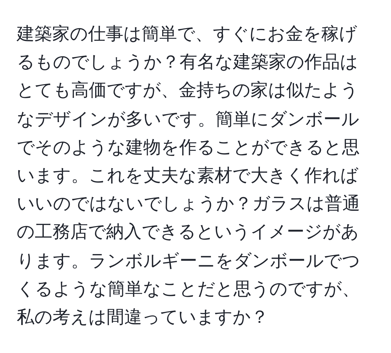 建築家の仕事は簡単で、すぐにお金を稼げるものでしょうか？有名な建築家の作品はとても高価ですが、金持ちの家は似たようなデザインが多いです。簡単にダンボールでそのような建物を作ることができると思います。これを丈夫な素材で大きく作ればいいのではないでしょうか？ガラスは普通の工務店で納入できるというイメージがあります。ランボルギーニをダンボールでつくるような簡単なことだと思うのですが、私の考えは間違っていますか？
