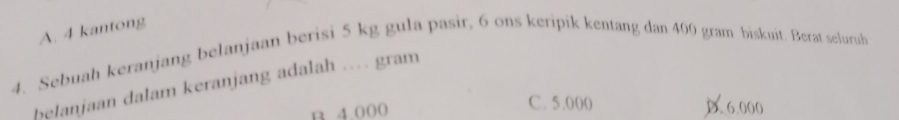 A. 4 kantong
4. Sebuah keranjang belanjaan berisi 5 kg gula pasir, 6 ons keripik kentang dan 400 gram biskuit. Berat seluruh
Belanjaan dalam keranjang adalah … gram
B 4.000
C. 5.000 D. 6.000
