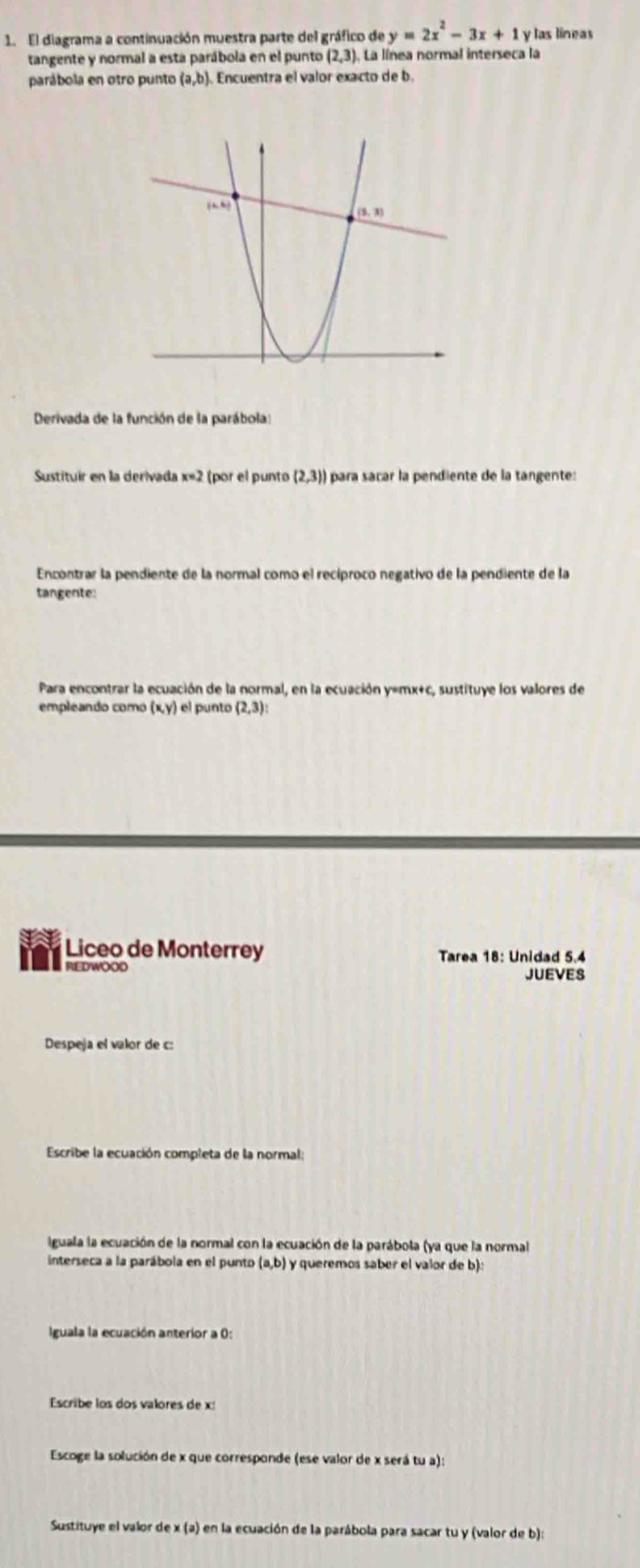 El diagrama a continuación muestra parte del gráfico de y=2x^2-3x+1 y las lineas
tangente y normal a esta parábola en el punto (2,3) La línea normal interseca la
parábola en otro punto (a,b). Encuentra el valor exacto de b.
Derivada de la función de la parábola:
Sustituir en la derivada x=2 (por el punto (2,3)) para sacar la pendiente de la tangente:
Encontrar la pendiente de la normal como el recíproco negativo de la pendiente de la
tangente:
Para encontrar la ecuación de la normal, en la ecuación y=mx+c, sustituye los valores de
empleando como (x,y) el punto (2,3):
Liceo de Monterrey Tarea 18: Unidad 5.4
REDWOOD JUEVES
Despeja el valor de c:
Escribe la ecuación completa de la normal;
Iguala la ecuación de la normal con la ecuación de la parábola (ya que la normal
interseca a la parábola en el punto (a,b) y queremos saber el valor de b):
Iguala la ecuación anterior a 0:
Escribe los dos valores de x:
Escoge la solución de x que corresponde (ese valor de x será tu a):
Sustituye el valor de x (a) en la ecuación de la parábola para sacar tu y (valor de b):