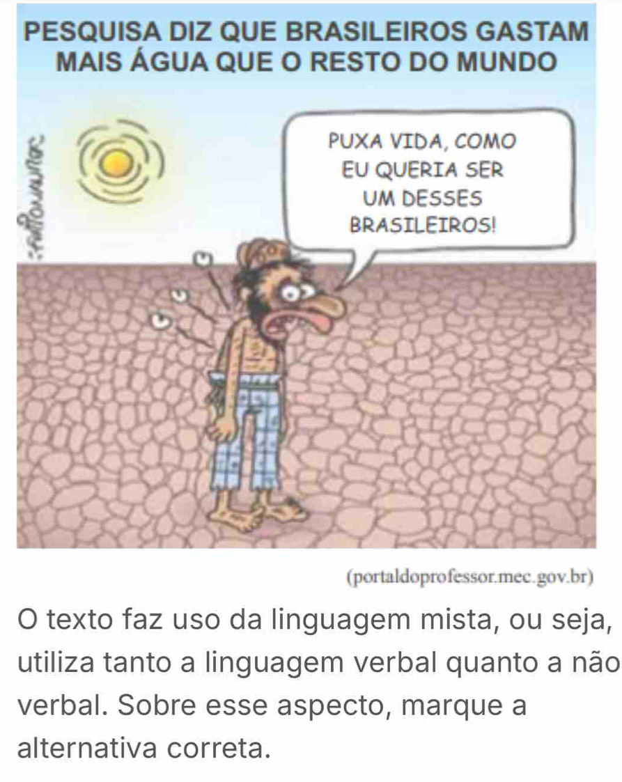 PESQUISA DIZ QUE BRASILEIROS GASTAM 
MAIS ÁGUA QUE O RESTO DO MUNDO 
a 
(portaldoprofessor.mec.gov.br) 
O texto faz uso da linguagem mista, ou seja, 
utiliza tanto a linguagem verbal quanto a não 
verbal. Sobre esse aspecto, marque a 
alternativa correta.