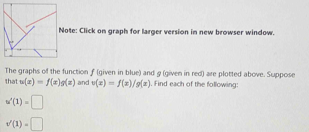 Note: Click on graph for larger version in new browser window. 
The graphs of the function f (given in blue) and g (given in red) are plotted above. Suppose 
that u(x)=f(x)g(x) and v(x)=f(x)/g(x). Find each of the following:
u'(1)=□
v'(1)=□