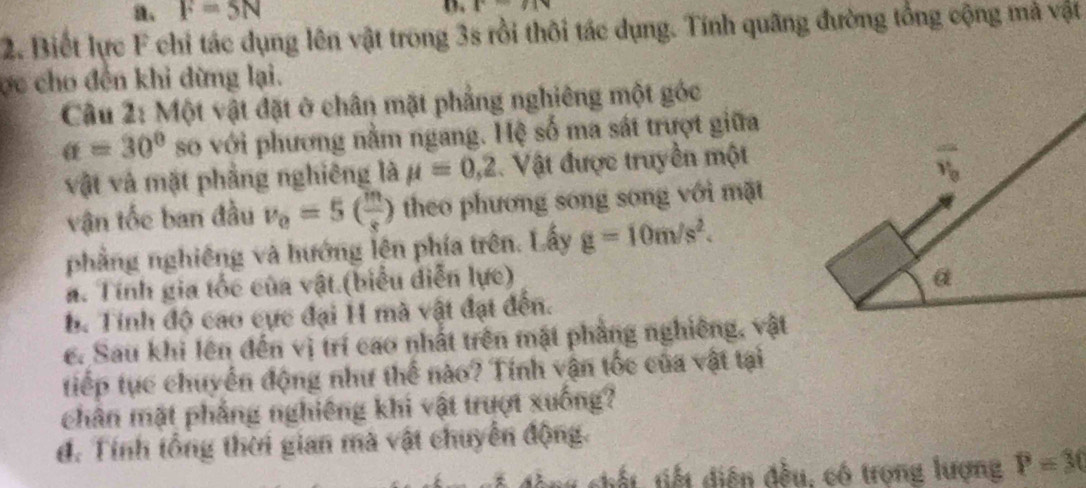 a、 F=5N D P=IN
2. Biết lực F chỉ tác dụng lên vật trong 3s rồi thôi tác dụng. Tính quãng đường tổng cộng mà vật 
ợc cho đến khi đừng lại. 
Câu 2: Một vật đặt ở chân mặt phẳng nghiêng một góc
a=30° so với phương nằm ngang. Hệ số ma sát trượt giữa 
vật và mặt phẳng nghiêng là mu =0,2. Vật được truyền một
overline v_0
vận tốc ban đầu v_0=5( m/s ) theo phương song song với mặt 
phẳng nghiêng và hướng lên phía trên. Lấy g=10m/s^2. 
a. Tính gia tốc của vật.(biểu diễn lực) 
α 
b. Tính độ cao cực đại H mà vật đạt đến. 
c. Sau khi lên đến vị trí cao nhất trên mặt phẳng nghiêng, vật 
tiếp tực chuyển động như thể nào? Tính vận tốc của vật tại 
chân mặt phẳng nghiêng khi vật trượt xuống? 
đ. Tính tổng thời gian mà vật chuyển động. 
chất, tiết diện đều, có trọng lượng P=30