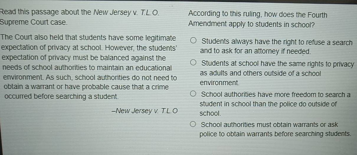 Read this passage about the New Jersey v. T.L.O. According to this ruling, how does the Fourth
Supreme Court case. Amendment apply to students in school?
The Court also held that students have some legitimate Students always have the right to refuse a search
expectation of privacy at school. However, the students' and to ask for an attorney if needed.
expectation of privacy must be balanced against the
needs of school authorities to maintain an educational Students at school have the same rights to privacy
as adults and others outside of a school
environment. As such, school authorities do not need to environment.
obtain a warrant or have probable cause that a crime
occurred before searching a student.
School authorities have more freedom to search a
student in school than the police do outside of
—New Jersey v. T.L.O school.
School authorities must obtain warrants or ask
police to obtain warrants before searching students.