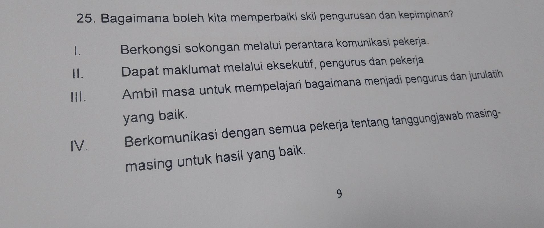 Bagaimana boleh kita memperbaiki skil pengurusan dan kepimpinan?
1.
Berkongsi sokongan melalui perantara komunikasi pekerja.
II. Dapat maklumat melalui eksekutif, pengurus dan pekerja
III.
Ambil masa untuk mempelajari bagaimana menjadi pengurus dan jurulatih
yang baik.
IV.
Berkomunikasi dengan semua pekerja tentang tanggungjawab masing-
masing untuk hasil yang baik.
9