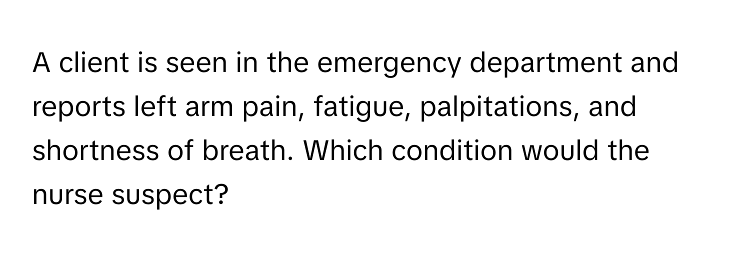 A client is seen in the emergency department and reports left arm pain, fatigue, palpitations, and shortness of breath. Which condition would the nurse suspect?