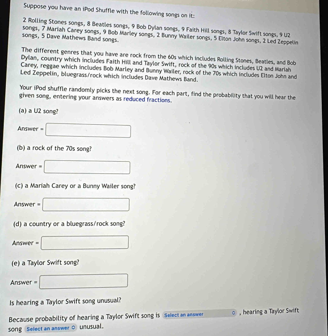 Suppose you have an iPod Shuffle with the following songs on it:
2 Rolling Stones songs, 8 Beatles songs, 9 Bob Dylan songs, 9 Faith Hill songs, 8 Taylor Swift songs, 9 U2 
songs, 7 Mariah Carey songs, 9 Bob Marley songs, 2 Bunny Wailer songs, 5 Elton John songs, 2 Led Zeppelin 
songs, 5 Dave Mathews Band songs. 
The different genres that you have are rock from the 60s which includes Rolling Stones, Beatles, and Bob 
Dylan, country which includes Faith Hill and Taylor Swift, rock of the 90s which includes U2 and Mariah 
Carey, reggae which includes Bob Marley and Bunny Wailer, rock of the 70s which includes Elton John and 
Led Zeppelin, bluegrass/rock which includes Dave Mathews Band. 
Your iPod shuffle randomly picks the next song. For each part, find the probability that you will hear the 
given song, entering your answers as reduced fractions. 
(a) a U2 song? 
Answer =□
(b) a rock of the 70s song? 
Answer =□
(c) a Mariah Carey or a Bunny Wailer song? 
Answer =□
(d) a country or a bluegrass/rock song? 
Answer r=□
(e) a Taylor Swift song? 
Answer =1 □ 
Is hearing a Taylor Swift song unusual? 
Because probability of hearing a Taylor Swift song is Select an answer , hearing a Taylor Swift 
song Select an answer $ unusual.