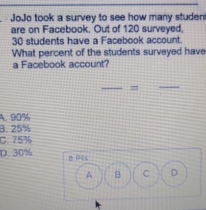 JoJo took a survey to see how many studen
are on Facebook. Out of 120 surveyed,
30 students have a Facebook account.
What percent of the students surveyed have
a Facebook account?
_
=
_
A. 90%
B. 25%
C. 75%
D. 30% 8 Pts
A B C D