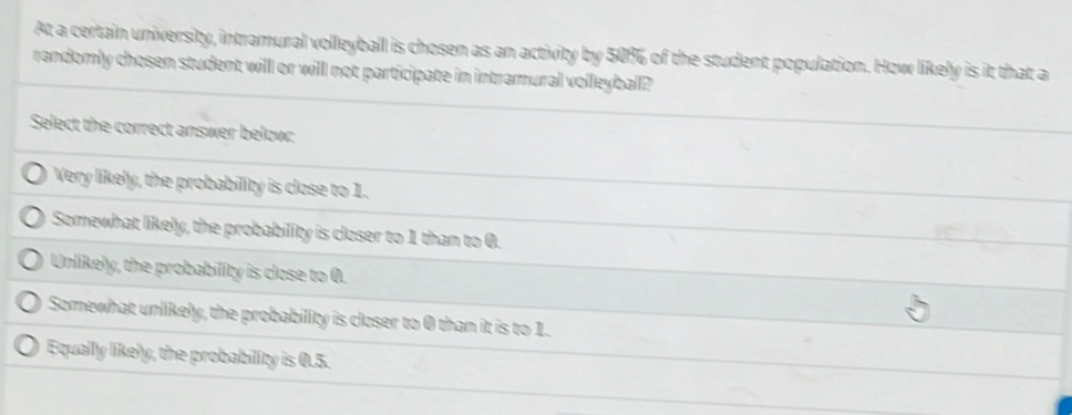 At a certain university, intramural volleyball is chosen as an activity by 50% of the student population. How likely is it that a
randomly chosen student will or willl not participate in intramural volleyball?
Select the correct answer below:
Very likely, the probability is close to 1.
Somewhat likely, the probability is closer to 1 than to 0.
Unlikely, the probability is close to 0.
Somewhat unlikely, the probability is closer to 0 than it is to 1.
Equally likely, the probability is 0.5.