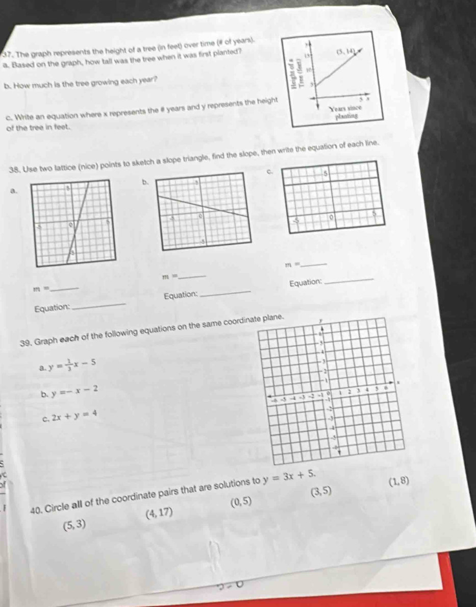 The graph represents the height of a tree (in feet) over time (# of years).
a. Based on the graph, how tall was the tree when it was first planted?
b. How much is the tree growing each year? 
c. Write an equation where x represents the # years and y represents the heig
of the tree in feet. 
38. Use two lattice (nice) points to sketch a slope triangle, find the slope, then write the equation of each line.
C. 5
b
a. 
-5 o 5
_
m=
m=
_
m=
Equation:_ Equation:_ Equation:
_
39. Graph each of the following equations on the same coord
a. y= 1/3 x-5
b. y=-x-2
c. 2x+y=4
τ
(3,5)
40. Circle all of the coordinate pairs that are solutions to y=3x+5.
(1,8)
(0,5)
(4,17)
(5,3)
2=0