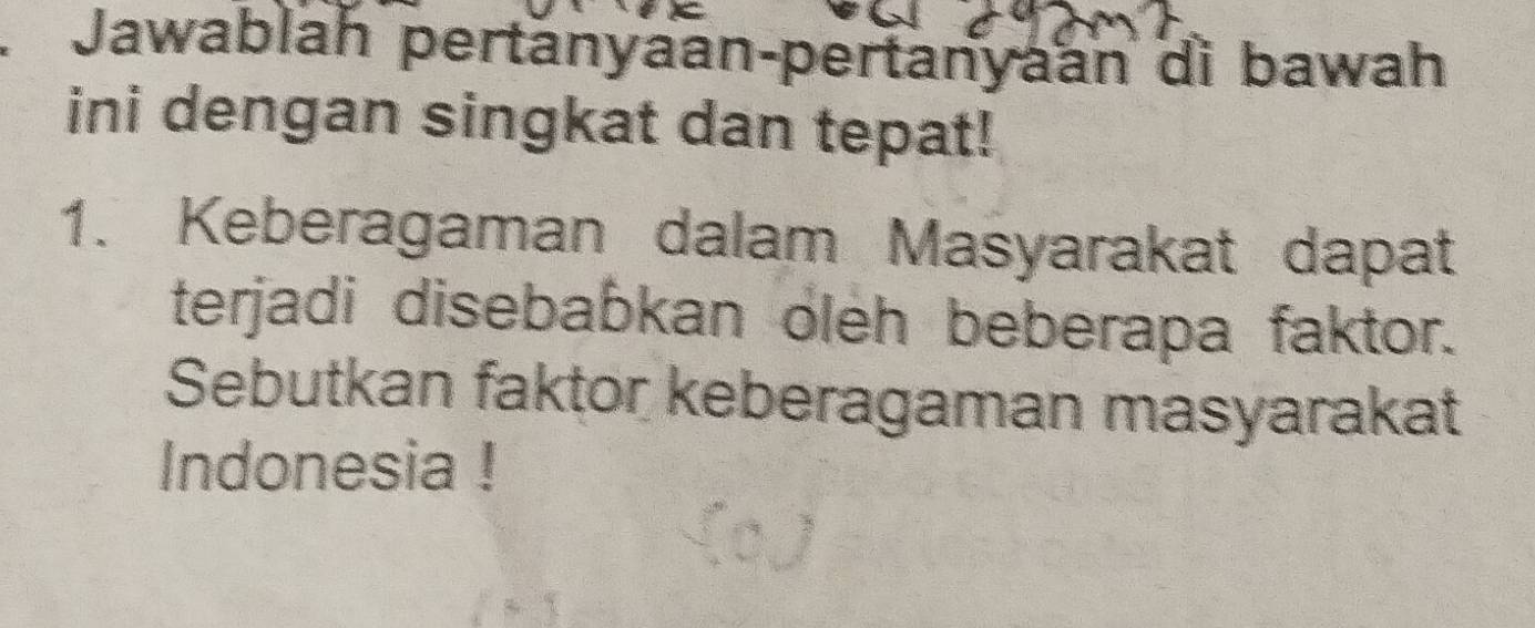 Jawablah pertänyaan-pertanyaan di bawah 
ini dengan singkat dan tepat! 
1. Keberagaman dalam Masyarakat dapat 
terjadi disebabkan oleh beberapa faktor. 
Sebutkan faktor keberagaman masyarakat 
Indonesia !