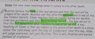 Islam has very clear teachings when it comes to life after death. 
Muslims believe the soul is the real person and that the soul will be 
judged after death. Muslims call the afterlife akhirah and is one of the 
key Islamic beliefs. Islam teaches that no events during our earthly 
lives are accidental and that we are being tested - the way we act in 
this life will determine what happens to use after we die. A key 
teaching of Islam is that we remain in the grave after death in a state 
called the ‘cold sleep' until the Day of Judgement. One this day, Allah 
will judge everyone, not just Muslims. This is why Muslims are buried 
instead of cremated.