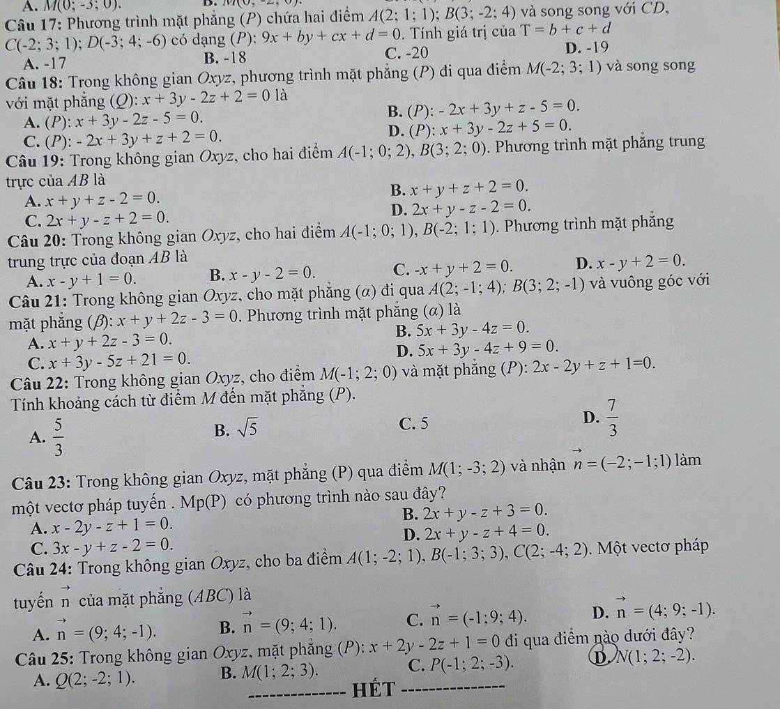 A. M(0;-3;0).
D. 101(0,-2,0)
Câu 17: Phương trình mặt phẳng (P) chứa hai điểm A(2;1;1);B(3;-2;4) và song song với CD,
C(-2;3;1);D(-3;4;-6) có dạng (P): 9x+by+cx+d=0. Tính giá trị của T=b+c+d
A. -17 B. -18 C. -20
D. -19
Câu 18: Trong không gian Oxyz, phương trình mặt phẳng (P) đi qua điểm M(-2;3;1) và song song
với mặt phắng (O) x+3y-2z+2=0 là
A. (P):x+3y-2z-5=0.
B. (P):-2x+3y+z-5=0.
C. (P): -2x+3y+z+2=0.
D. (P): x+3y-2z+5=0.
Câu 19: Trong không gian Oxyz, cho hai điểm A(-1;0;2),B(3;2;0). Phương trình mặt phăng trung
trực của AB là
A. x+y+z-2=0.
B. x+y+z+2=0.
C. 2x+y-z+2=0.
D. 2x+y-z-2=0.
Câu 20: Trong không gian Oxyz, cho hai điểm A(-1;0;1),B(-2;1;1). Phương trình mặt phẳng
trung trực của đoạn AB là
A. x-y+1=0. B. x-y-2=0. C. -x+y+2=0. D. x-y+2=0.
Câu 21: Trong không gian Oxyz, cho mặt phẳng (α) đi qua A(2;-1;4);B(3;2;-1) và vuông góc với
mặt phẳng (β): x+y+2z-3=0. Phương trình mặt phăng (α) là
A. x+y+2z-3=0.
B. 5x+3y-4z=0.
C. x+3y-5z+21=0.
D. 5x+3y-4z+9=0.
Câu 22: Trong không gian Oxyz, cho điểm M(-1;2;0) và mặt phăng (P): 2x-2y+z+1=0.
Tính khoảng cách từ điểm M đến mặt phẳng (P).
A.  5/3 
B. sqrt(5)
C. 5
D.  7/3 
Câu 23: Trong không gian Oxyz, mặt phẳng (P) qua điểm M(1;-3;2) và nhận vector n=(-2;-1;1) làm
một vectơ pháp tuyến . Mp(P) có phương trình nào sau đây?
B. 2x+y-z+3=0.
A. x-2y-z+1=0.
D. 2x+y-z+4=0.
C. 3x-y+z-2=0.
Câu 24: Trong không gian Oxyz, cho ba điểm A(1;-2;1),B(-1;3;3),C(2;-4;2). Một vectơ pháp
tuyến n của mặt phẳng (ABC) là
A. vector n=(9;4;-1). B. vector n=(9;4;1). C. vector n=(-1;9;4). D. vector n=(4;9;-1).
Câu 25: Trong không gian Oxyz, mặt phẳng (P): x+2y-2z+1=0 di qua điểm nào dưới đây?
D N(1;2;-2).
A. Q(2;-2;1).
B. M(1;2;3).
C. P(-1;2;-3).
_Hét_