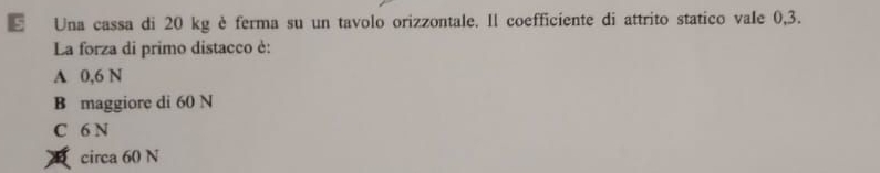 Una cassa di 20 kg è ferma su un tavolo orizzontale. Il coefficiente di attrito statico vale 0,3.
La forza di primo distacco è:
A 0,6 N
B maggiore di 60 N
C 6 N
circa 60 N