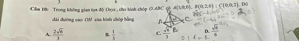 3
6
Câu 10: Trong không gian tọa độ Oxyz , cho hình chóp O. ABC có A(1;0;0), B(0;2;0); C(0;0;2). Dhat ?
dài đường cao OH của hình chóp bằng A
A.  2sqrt(6)/3   1/3   sqrt(6)/3 
B.
C.
D.  sqrt(6)/6 