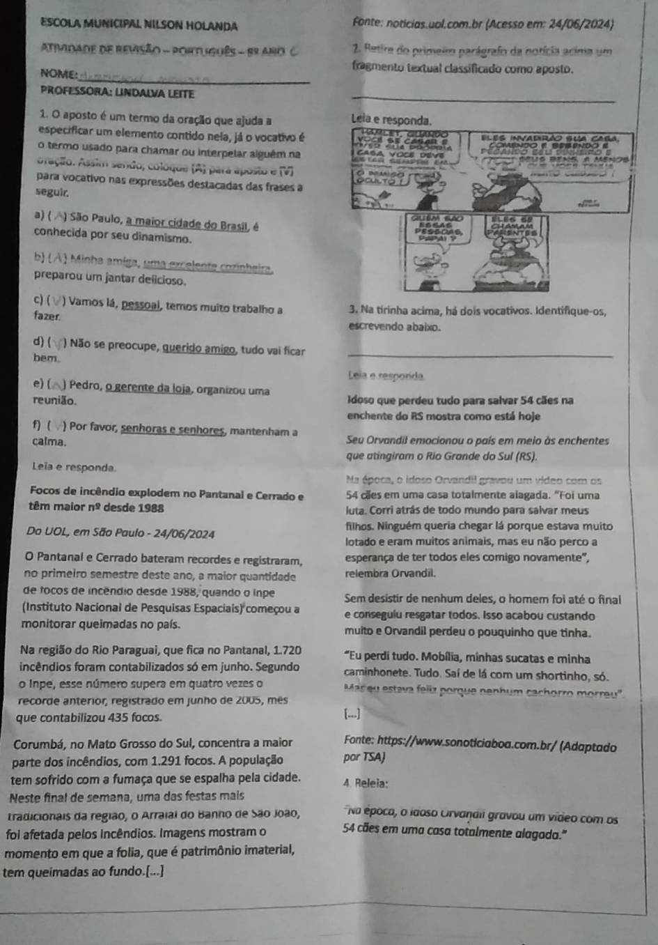 ESCOLA MUNICIPAL NILSON HOLANDA Fonte: noticias.uol.com.br (Acesso em: 24/06/2024)
AtiMdade de revisão - POrtuguês - 88 Ano C. 2. Retire do primeim parágrafo da notícia acima um
_
fragmento textual classificado como aposto.
NOME:
PROFESSÓRA: LINDALVA LEITE
_
1. O aposto é um termo da oração que ajuda a
especificar um elemento contido nela, já o vocativo é 
o termo usado para chamar ou interpelar alguém na
oração. Assim sendo, coloque (A) para aposto e (V) 
para vocativo nas expressões destacadas das frases a 
seguir.
a) ( ) São Paulo, a maior cidade do Brasil, é
conhecida por seu dinamismo.
b) ( A ) Minha amíga, uma excelente cozinheira
preparou um jantar delicioso.
c) ( ) Vamos lá, pessoal, temos muito trabalho a 3. Na tirinha acima, há dois vocativos. Identifique-os,
fazer.
escrevendo abaixo.
d)( ) Não se preocupe, querido amigo, tudo vai ficar
bem.
_
Leia e resporda
e) ( ) Pedro, o gerente da loja, organizou uma
reunião. Idoso que perdeu tudo para salvar 54 cães na
enchente do RS mostra como está hoje
f) ( ) Por favor, senhoras e senhores, mantenham a
calma. Seu Orvandil emocionou o país em meio às enchentes
que atingiram o Rio Grande do Sul (RS).
Leïa e responda
Na época, o idoso Orvandil gravou um video com os
Focos de incêndio explodem no Pantanal e Cerrado e 54 cães em uma casa totalmente alagada. "Foi uma
têm maior n^2 desde 1988 luta. Corri atrás de todo mundo para salvar meus
filhos. Ninguém queria chegar lá porque estava muito
Do UOL, em São Paulo - 24/06/2024
lotado e eram muitos animais, mas eu não perco a
O Pantanal e Cerrado bateram recordes e registraram, esperança de ter todos eles comigo novamente",
no primeiro semestre deste ano, a maior quantidade relembra Orvandil.
de focos de incêndio desde 1988, quando o inpe Sem desistir de nenhum deles, o homem foi até o final
(Instituto Nacional de Pesquisas Espaciais) começou a e conseguiu resgatar todos. Isso acabou custando
monitorar queimadas no país. muito e Orvandil perdeu o pouquinho que tinha.
Na região do Rio Paraguai, que fica no Pantanal, 1.720 "Eu perdi tudo. Mobília, minhas sucatas e minha
incêndios foram contabilizados só em junho. Segundo caminhonete. Tudo. Saí de lá com um shortinho, só.
o Inpe, esse número supera em quatro vezes o  Mar eu estava feliz porque penhum cachorro morreu ''
recorde anterior, registrado em junho de 2005, mês
que contabilizou 435 focos. [...]
Corumbá, no Mato Grosso do Sul, concentra a maior Fonte: https://www.sonoticiaboa.com.br/ (Adaptado
parte dos incêndios, com 1.291 focos. A população por TSA)
tem sofrido com a fumaça que se espalha pela cidade. 4. Releia:
Neste final de semana, uma das festas mais
Na época, o idoso Orvandii gravou um vídeo com os
tradicionais da região, o Arraial do Banho de São João, 54 cães em uma casa totalmente alagoda."
foi afetada pelos incêndios. Imagens mostram o
momento em que a folia, que é patrimônio imaterial,
tem queimadas ao fundo.[...]