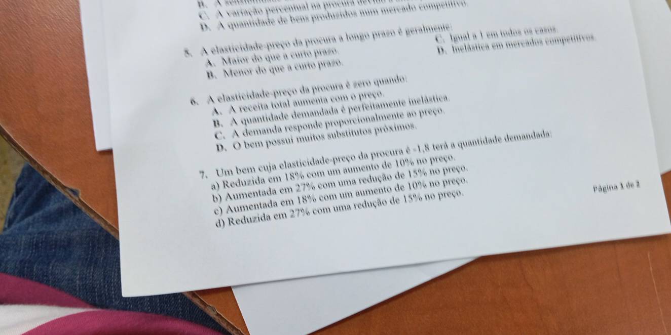 C. A variação percentual na procura de v I
D. A quantidade de bens produzidos n um m ercado comptitiv 
5. A elasticidade-preço da procura a longo prazo é geralmente:
A. Maior do que a curío prazo. C. Igual a 1 em todos os casos.
B. Menor do que a curto prazo. D. Inelástica em mercados competítivos
6. A elasticidade-preço da procura é zero quando:
A. A receita total aumenta com o preço.
B. A quantidade demandada é perfeitamente inelástica,
C. A demanda responde proporcionalmente ao preço.
D. O bem possui muitos substítutos próximos.
7. Um bem cuja elasticidade-preço da procura é -1, 8 terá a quantidade demandada;
a) Reduzida em 18% com um aumento de 10% no preço.
b) Aumentada em 27% com uma redução de 15% no preço.
Página 1 de 2
c) Aumentada em 18% com um aumento de 10% no preço.
d) Reduzida em 27% com uma redução de 15% no preço.